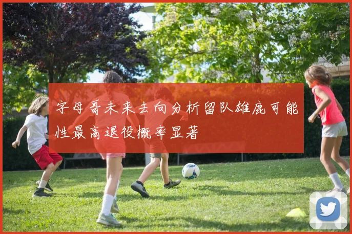 字母哥未来去向分析留队雄鹿可能性最高退役概率显著