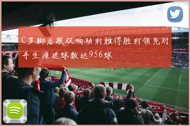 C罗脚后跟双响助利雅得胜利领先对手生涯进球数达956球