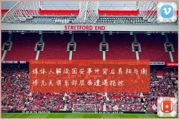 媒体人解读国安事件背后真相与谢峰无关俱乐部层面遭遇指控