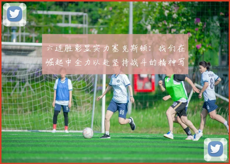 六连胜彰显实力塞克斯顿：我们在崛起中全力以赴坚持战斗的精神写照