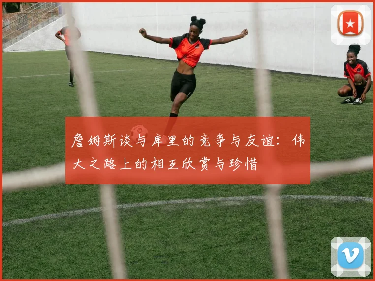 詹姆斯谈与库里的竞争与友谊：伟大之路上的相互欣赏与珍惜