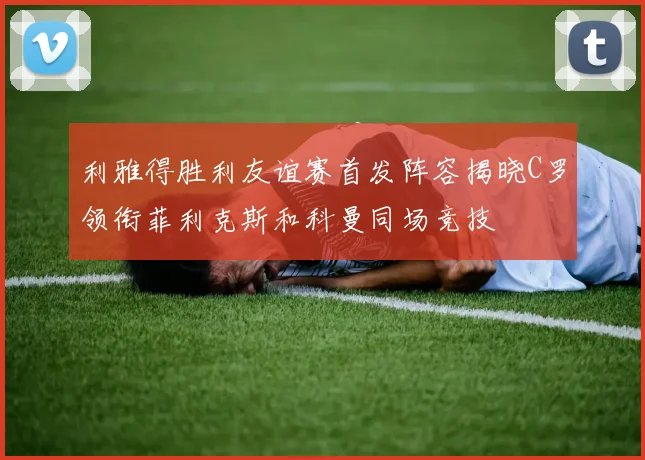 利雅得胜利友谊赛首发阵容揭晓C罗领衔菲利克斯和科曼同场竞技