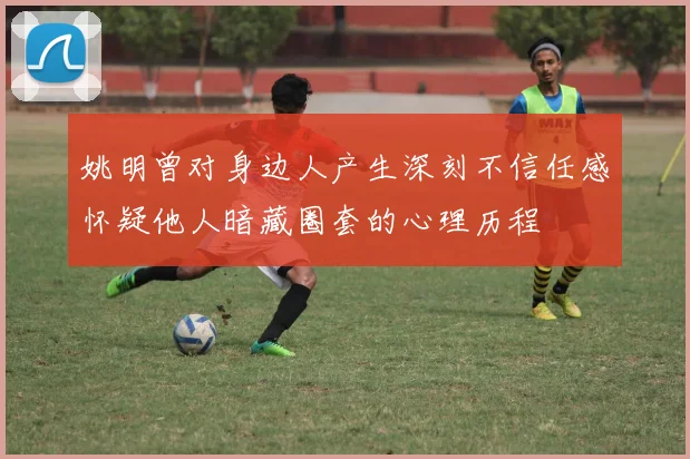 姚明曾对身边人产生深刻不信任感怀疑他人暗藏圈套的心理历程