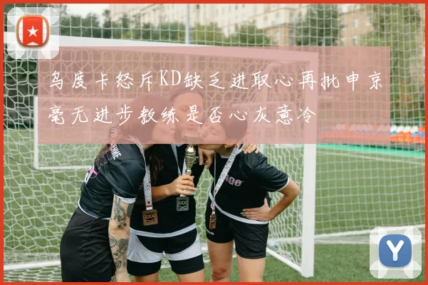 乌度卡怒斥KD缺乏进取心再批申京毫无进步教练是否心灰意冷