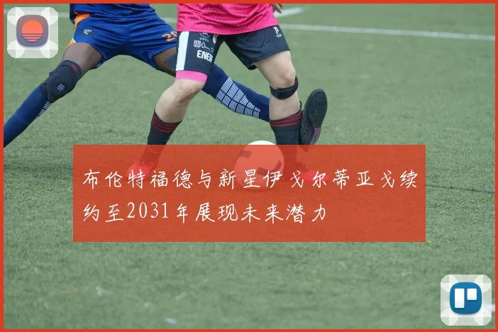 布伦特福德与新星伊戈尔蒂亚戈续约至2031年展现未来潜力