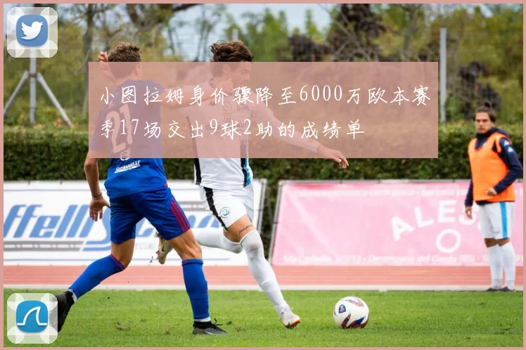 小图拉姆身价骤降至6000万欧本赛季17场交出9球2助的成绩单