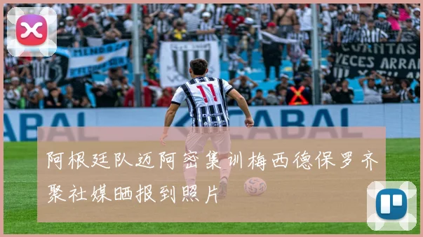 阿根廷队迈阿密集训梅西德保罗齐聚社媒晒报到照片