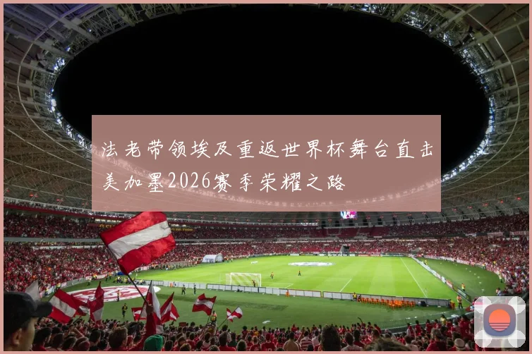 法老带领埃及重返世界杯舞台直击美加墨2026赛季荣耀之路