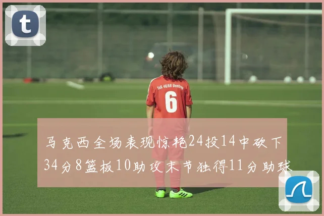 马克西全场表现惊艳24投14中砍下34分8篮板10助攻末节独得11分助球队取胜