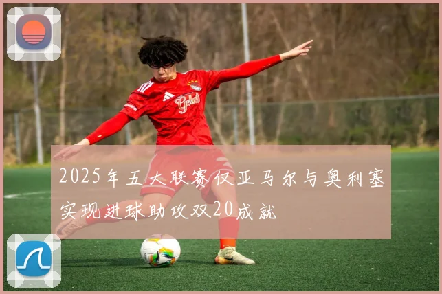 2025年五大联赛仅亚马尔与奥利塞实现进球助攻双20成就