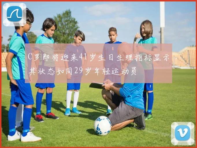 C罗即将迎来41岁生日生理指标显示其状态如同29岁年轻运动员