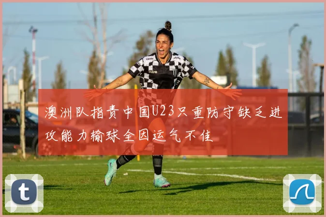澳洲队指责中国U23只重防守缺乏进攻能力输球全因运气不佳