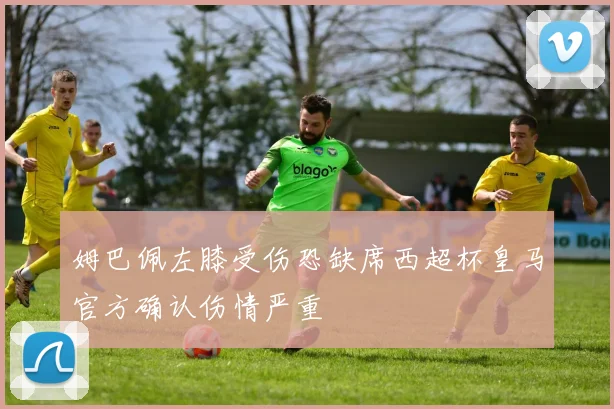 姆巴佩左膝受伤恐缺席西超杯皇马官方确认伤情严重