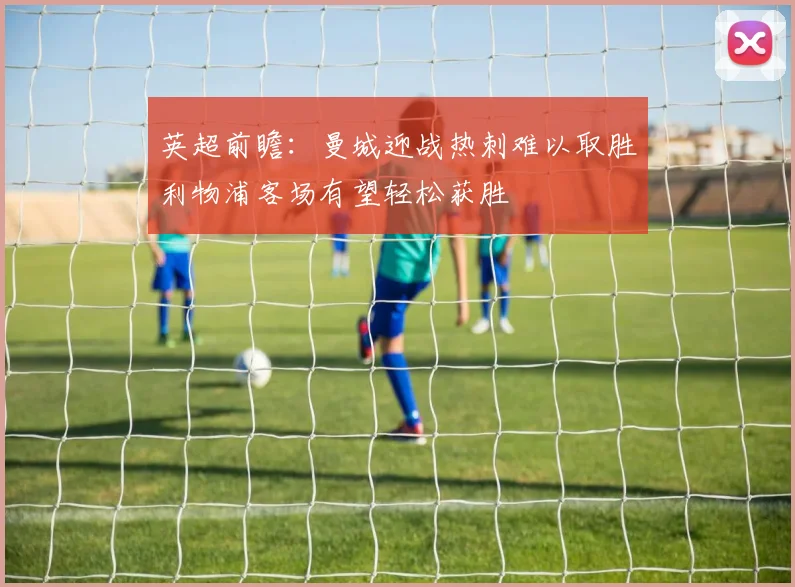 英超前瞻：曼城迎战热刺难以取胜利物浦客场有望轻松获胜