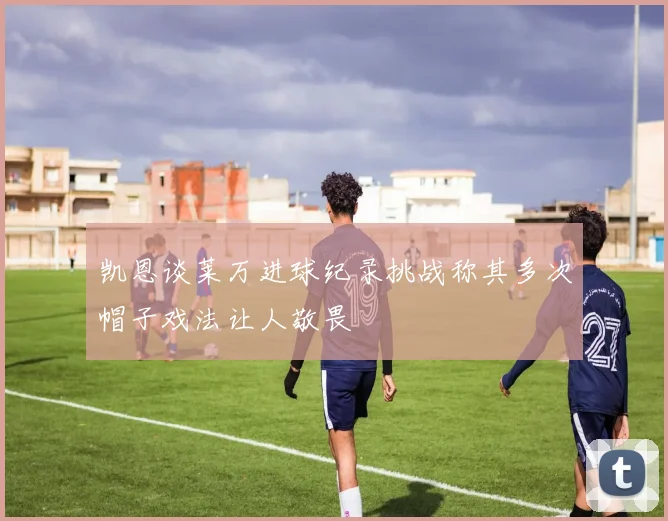 凯恩谈莱万进球纪录挑战称其多次帽子戏法让人敬畏