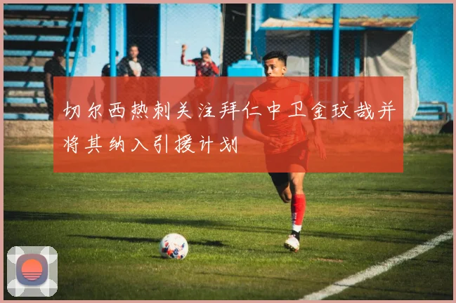 切尔西热刺关注拜仁中卫金玟哉并将其纳入引援计划