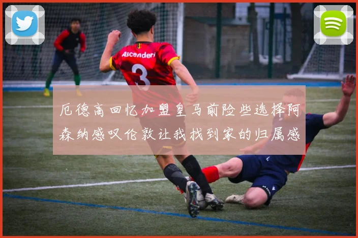 厄德高回忆加盟皇马前险些选择阿森纳感叹伦敦让我找到家的归属感