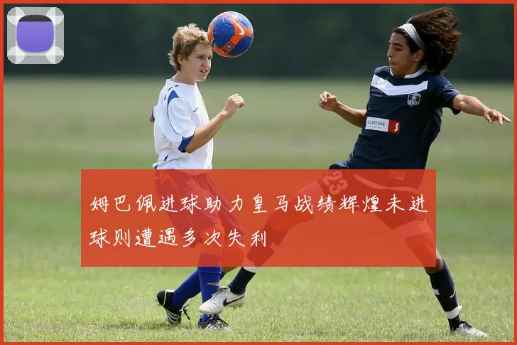 姆巴佩进球助力皇马战绩辉煌未进球则遭遇多次失利