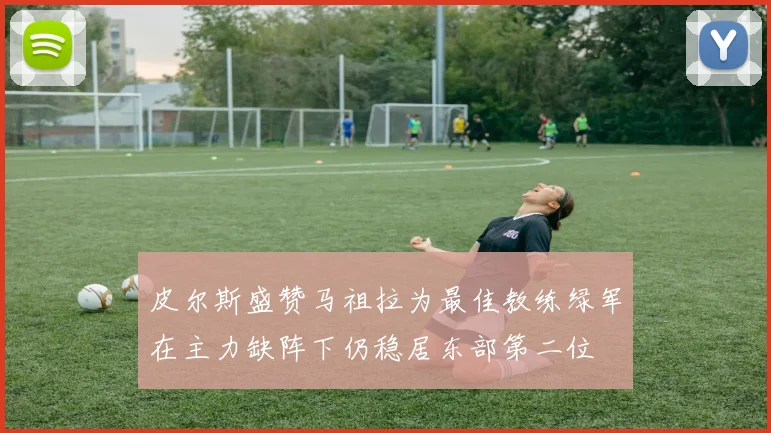 皮尔斯盛赞马祖拉为最佳教练绿军在主力缺阵下仍稳居东部第二位