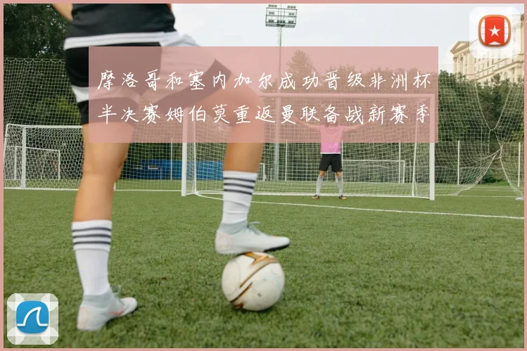 摩洛哥和塞内加尔成功晋级非洲杯半决赛姆伯莫重返曼联备战新赛季
