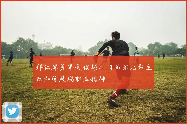 拜仁球员享受假期二门乌尔比希主动加练展现职业精神