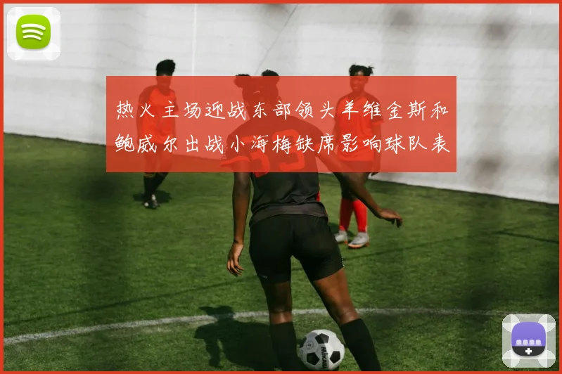 热火主场迎战东部领头羊维金斯和鲍威尔出战小海梅缺席影响球队表现