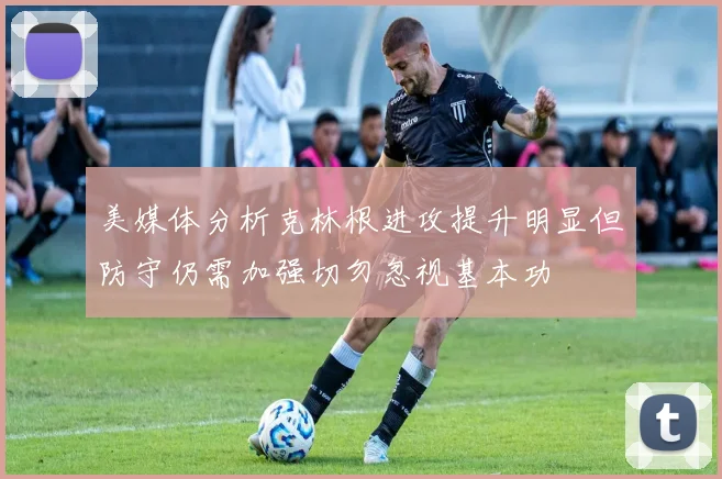 美媒体分析克林根进攻提升明显但防守仍需加强切勿忽视基本功