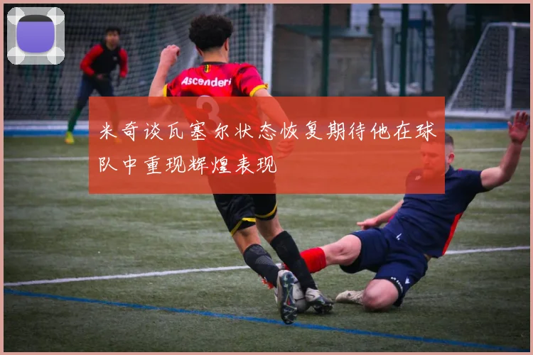 米奇谈瓦塞尔状态恢复期待他在球队中重现辉煌表现