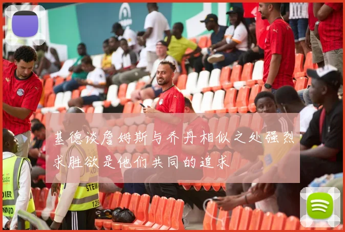 基德谈詹姆斯与乔丹相似之处强烈求胜欲是他们共同的追求