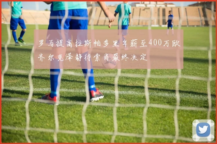 罗马提高拉斯帕多里年薪至400万欧齐尔克泽静待索肖最终决定