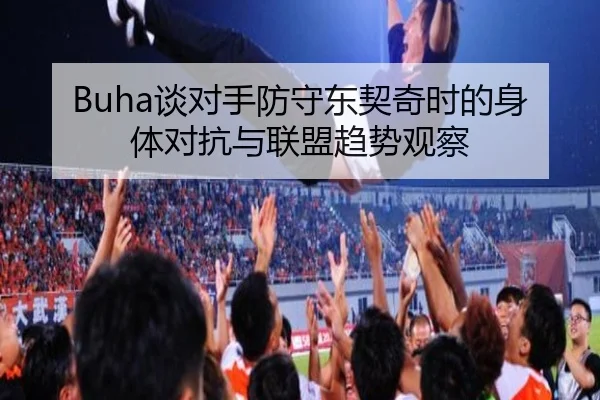 Buha谈对手防守东契奇时的身体对抗与联盟趋势观察（leyu）